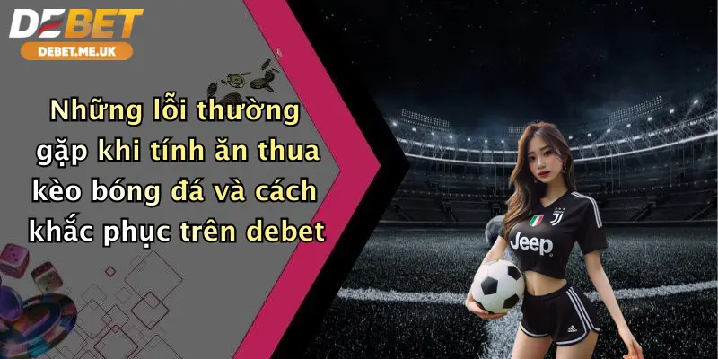 Những lỗi thường gặp khi tính ăn thua kèo bóng đá và cách khắc phục trên Debet