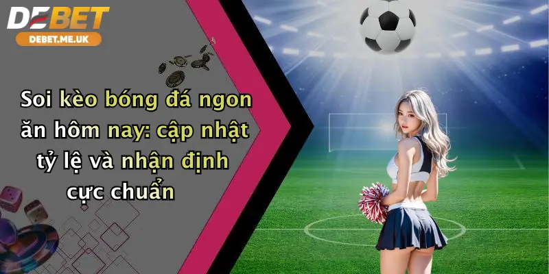 Soi kèo bóng đá ngon ăn hôm nay cập nhật tỷ lệ và nhận định cực chuẩn